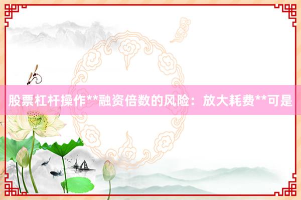 股票杠杆操作**融资倍数的风险：放大耗费**可是