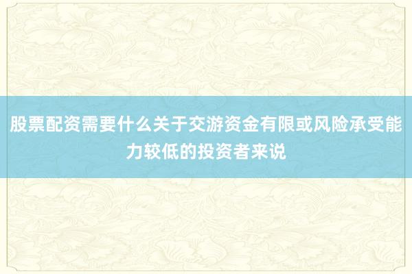 股票配资需要什么关于交游资金有限或风险承受能力较低的投资者来说