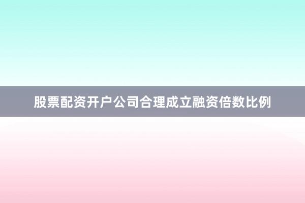股票配资开户公司合理成立融资倍数比例