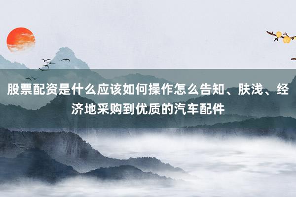股票配资是什么应该如何操作怎么告知、肤浅、经济地采购到优质的汽车配件
