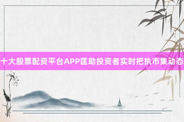 十大股票配资平台APP匡助投资者实时把执市集动态