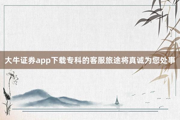 大牛证券app下载专科的客服旅途将真诚为您处事
