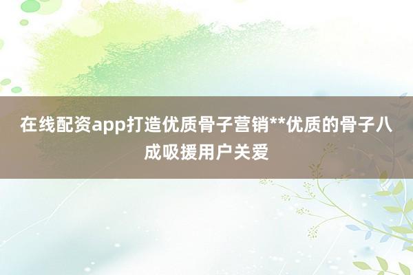 在线配资app打造优质骨子营销**优质的骨子八成吸援用户关爱