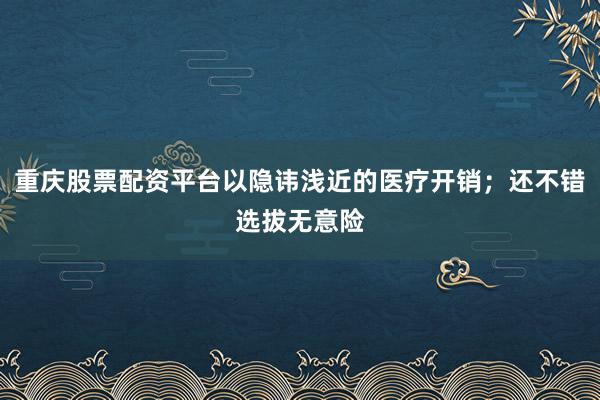 重庆股票配资平台以隐讳浅近的医疗开销；还不错选拔无意险