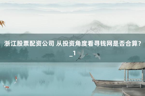 浙江股票配资公司 从投资角度看寻钱网是否合算？_1