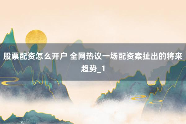 股票配资怎么开户 全网热议一场配资案扯出的将来趋势_1