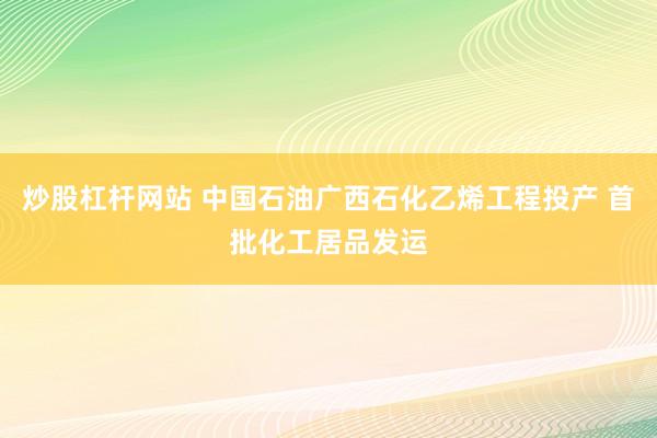 炒股杠杆网站 中国石油广西石化乙烯工程投产 首批化工居品发运