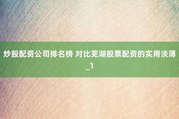 炒股配资公司排名榜 对比芜湖股票配资的实用淡薄_1