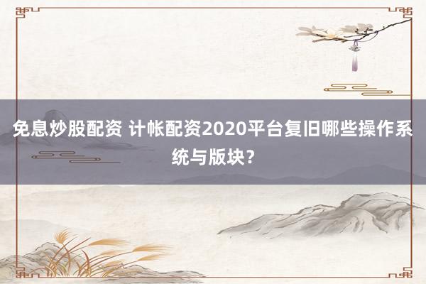 免息炒股配资 计帐配资2020平台复旧哪些操作系统与版块？