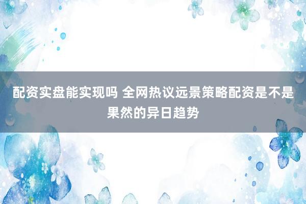 配资实盘能实现吗 全网热议远景策略配资是不是果然的异日趋势