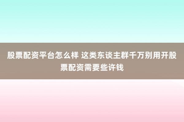 股票配资平台怎么样 这类东谈主群千万别用开股票配资需要些许钱