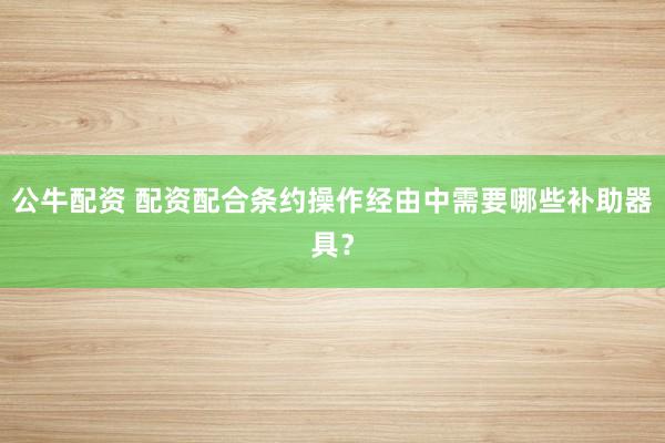 公牛配资 配资配合条约操作经由中需要哪些补助器具？