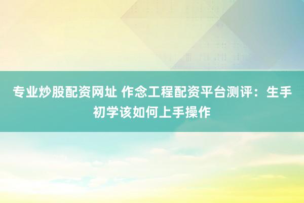 专业炒股配资网址 作念工程配资平台测评:生手初学该如何上手操作