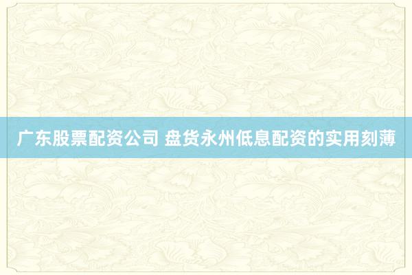 广东股票配资公司 盘货永州低息配资的实用刻薄