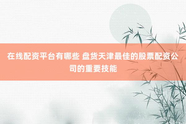 在线配资平台有哪些 盘货天津最佳的股票配资公司的重要技能