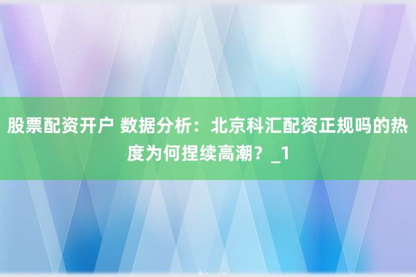 股票配资开户 数据分析：北京科汇配资正规吗的热度为何捏续高潮？_1