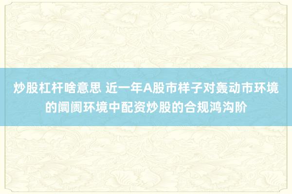 炒股杠杆啥意思 近一年A股市样子对轰动市环境的阛阓环境中配资炒股的合规鸿沟阶