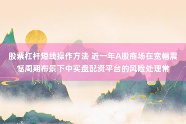 股票杠杆短线操作方法 近一年A股商场在宽幅震憾周期布景下中实盘配资平台的风险处理常