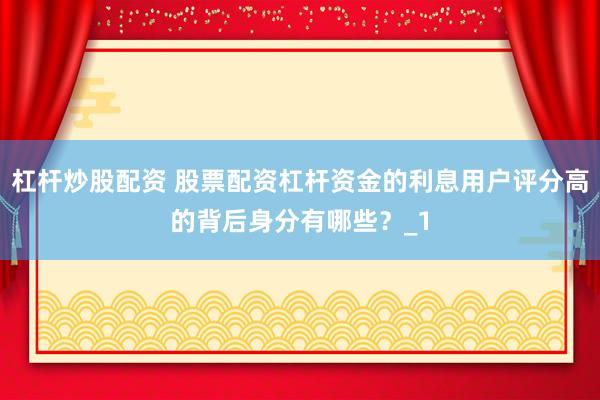 杠杆炒股配资 股票配资杠杆资金的利息用户评分高的背后身分有哪些？_1