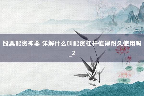 股票配资神器 详解什么叫配资杠杆值得耐久使用吗_2