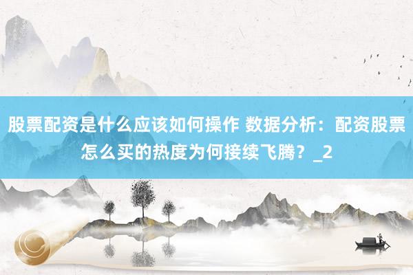 股票配资是什么应该如何操作 数据分析：配资股票怎么买的热度为何接续飞腾？_2