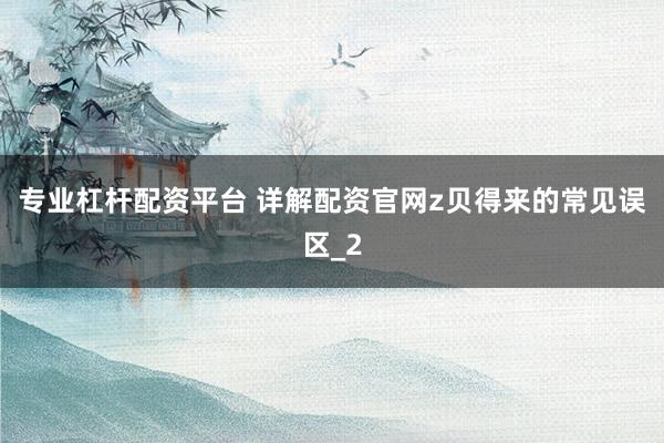 专业杠杆配资平台 详解配资官网z贝得来的常见误区_2